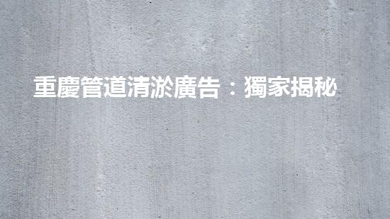 重慶管道清淤廣告：獨家揭秘！哪位明星竟然親自下水，為你的城市清理污泥？！